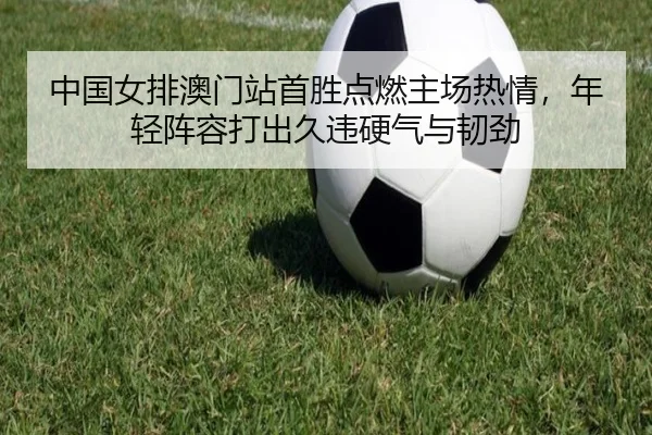 中国女排澳门站首胜点燃主场热情，年轻阵容打出久违硬气与韧劲